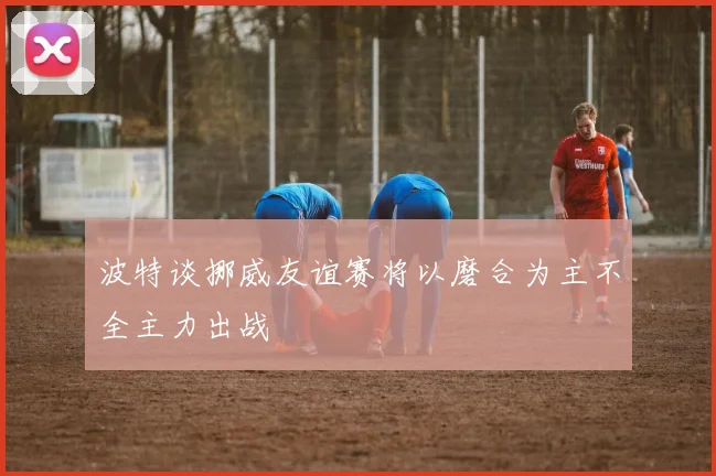 波特谈挪威友谊赛将以磨合为主不全主力出战