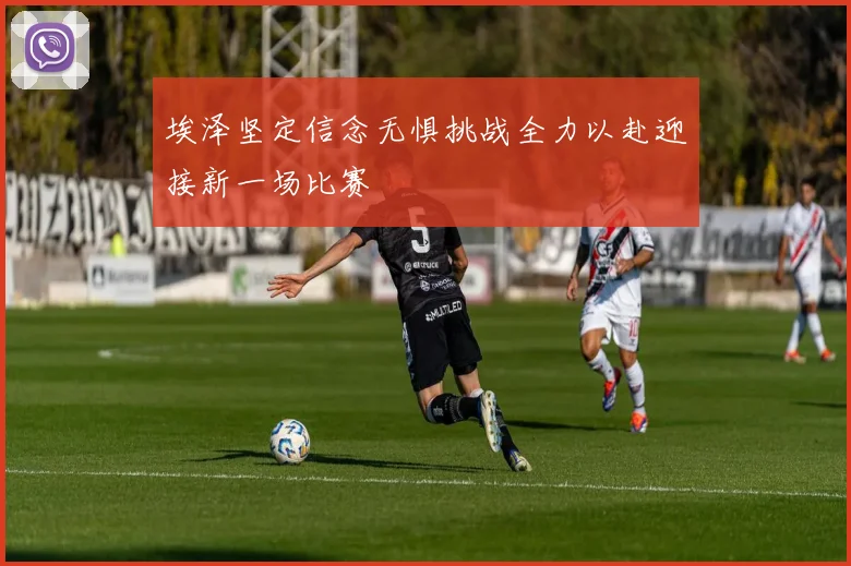 埃泽坚定信念无惧挑战全力以赴迎接新一场比赛