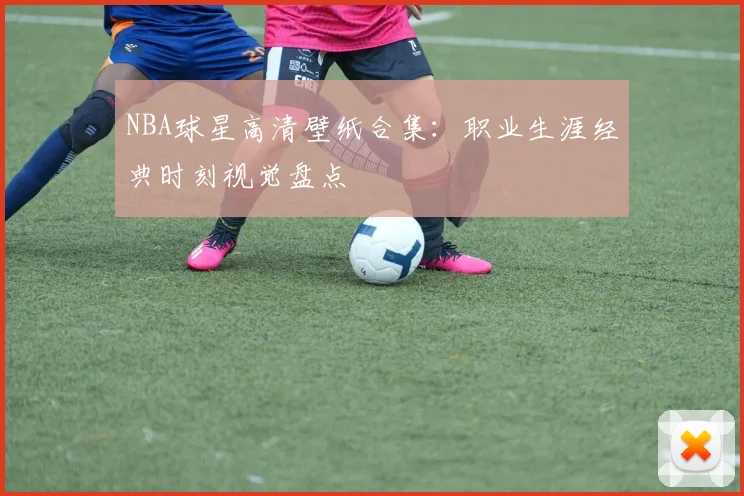 NBA球星高清壁纸合集：职业生涯经典时刻视觉盘点