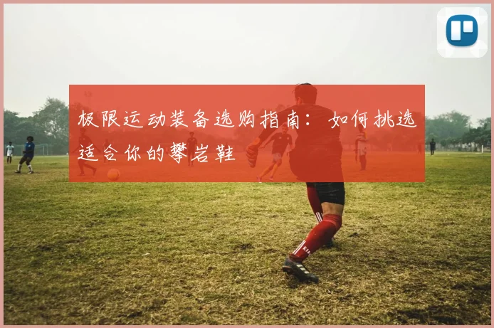极限运动装备选购指南：如何挑选适合你的攀岩鞋
