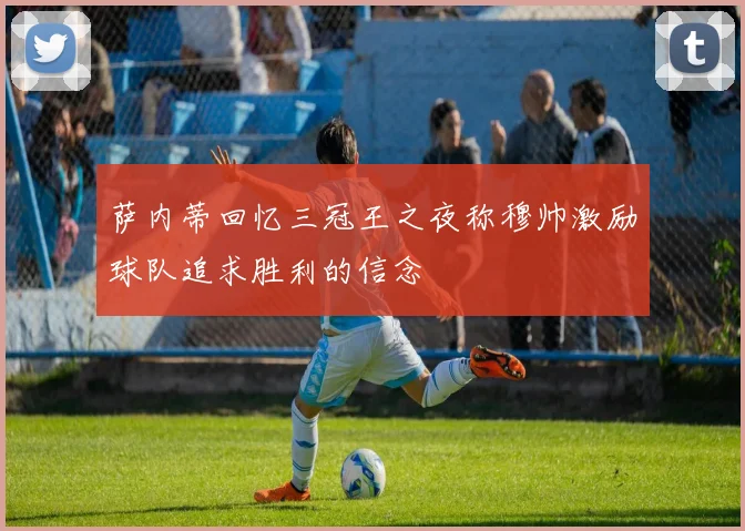 萨内蒂回忆三冠王之夜称穆帅激励球队追求胜利的信念