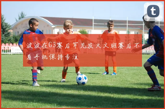 波波在G3赛后罕见发火文班赛后不看手机保持专注