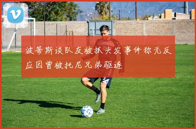 波蒂斯谈队友被抓头发事件称无反应因曾被托尼兄弟驱逐